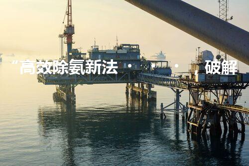 “高效除氨新法，破解氨氮廢水超標難題”